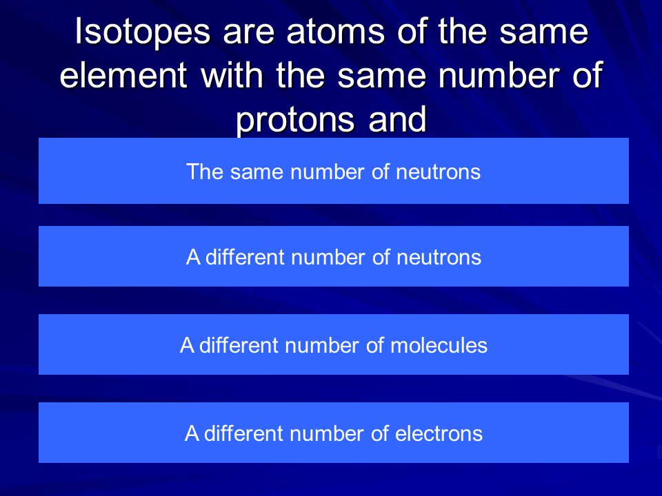 Isotopes are atoms of the same element with the same number of protons and The same number of neutrons A different number of electrons A different number of molecules A different number of neutrons