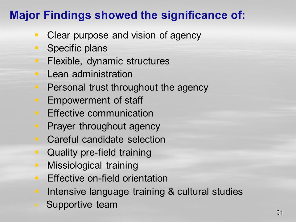 31 Major Findings showed the significance of:  Clear purpose and vision of agency  Specific plans  Flexible, dynamic structures  Lean administration  Personal trust throughout the agency  Empowerment of staff  Effective communication  Prayer throughout agency  Careful candidate selection  Quality pre-field training  Missiological training  Effective on-field orientation  Intensive language training & cultural studies  Supportive team