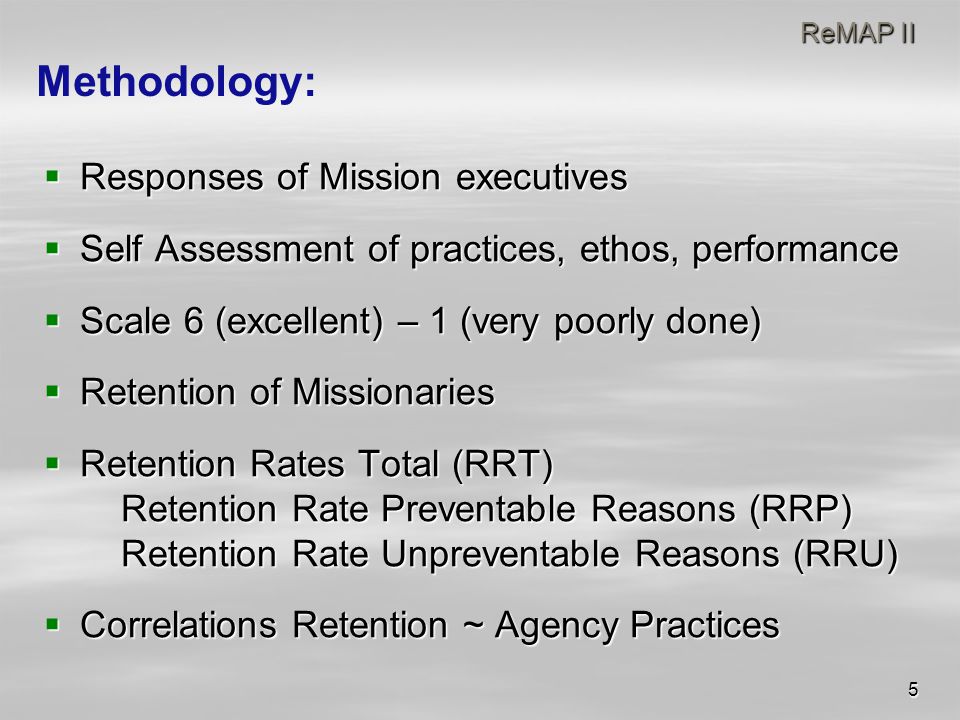 5 ReMAP II ReMAP II  Responses of Mission executives  Self Assessment of practices, ethos, performance  Scale 6 (excellent) – 1 (very poorly done)  Retention of Missionaries  Retention Rates Total (RRT) Retention Rate Preventable Reasons (RRP) Retention Rate Unpreventable Reasons (RRU)  Correlations Retention ~ Agency Practices Methodology: