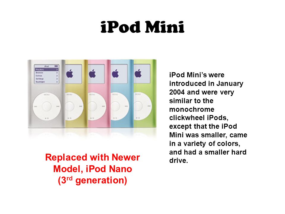 iPod Mini iPod Mini’s were introduced in January 2004 and were very similar to the monochrome clickwheel iPods, except that the iPod Mini was smaller, came in a variety of colors, and had a smaller hard drive.