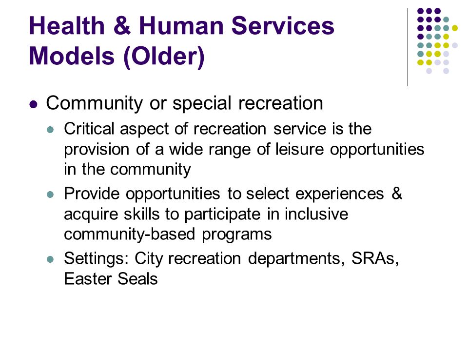 Health & Human Services Models (Older) Community or special recreation Critical aspect of recreation service is the provision of a wide range of leisure opportunities in the community Provide opportunities to select experiences & acquire skills to participate in inclusive community-based programs Settings: City recreation departments, SRAs, Easter Seals