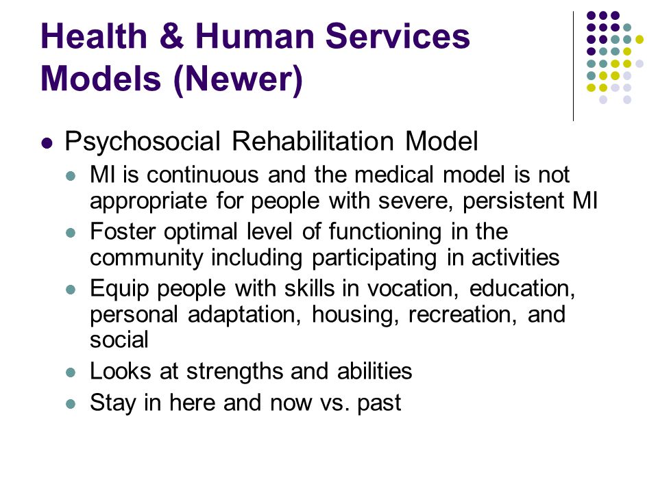 Health & Human Services Models (Newer) Psychosocial Rehabilitation Model MI is continuous and the medical model is not appropriate for people with severe, persistent MI Foster optimal level of functioning in the community including participating in activities Equip people with skills in vocation, education, personal adaptation, housing, recreation, and social Looks at strengths and abilities Stay in here and now vs.