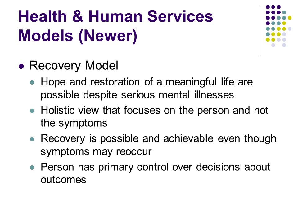 Health & Human Services Models (Newer) Recovery Model Hope and restoration of a meaningful life are possible despite serious mental illnesses Holistic view that focuses on the person and not the symptoms Recovery is possible and achievable even though symptoms may reoccur Person has primary control over decisions about outcomes