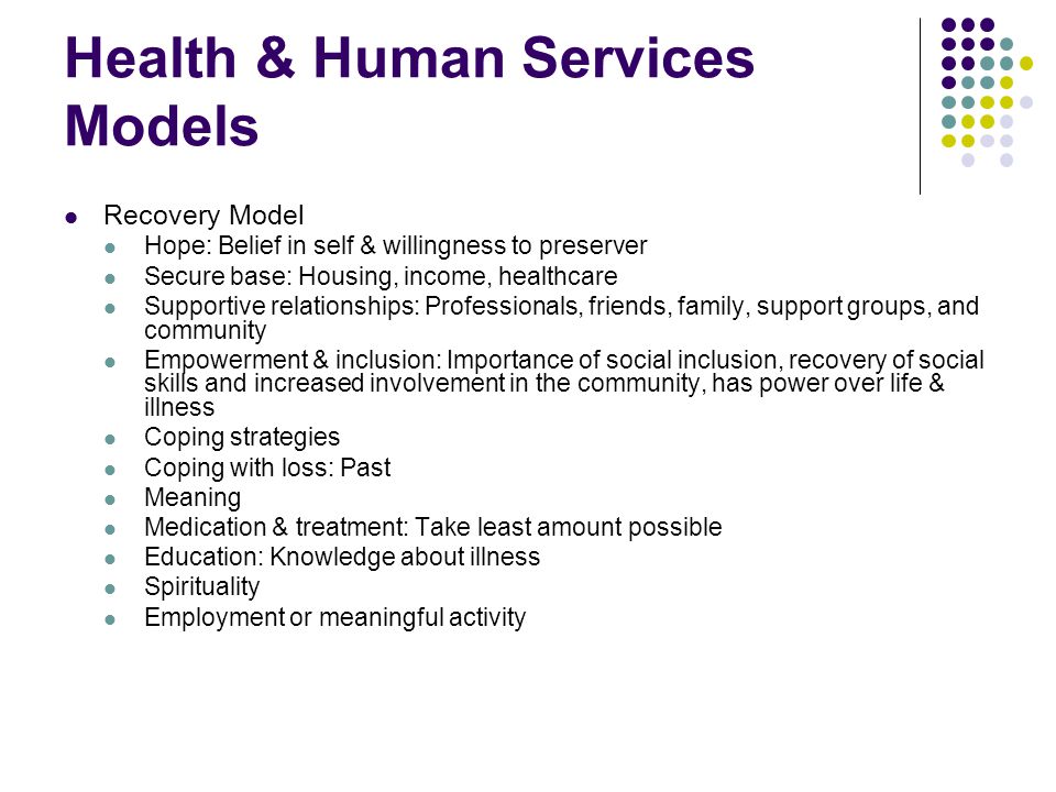 Health & Human Services Models Recovery Model Hope: Belief in self & willingness to preserver Secure base: Housing, income, healthcare Supportive relationships: Professionals, friends, family, support groups, and community Empowerment & inclusion: Importance of social inclusion, recovery of social skills and increased involvement in the community, has power over life & illness Coping strategies Coping with loss: Past Meaning Medication & treatment: Take least amount possible Education: Knowledge about illness Spirituality Employment or meaningful activity