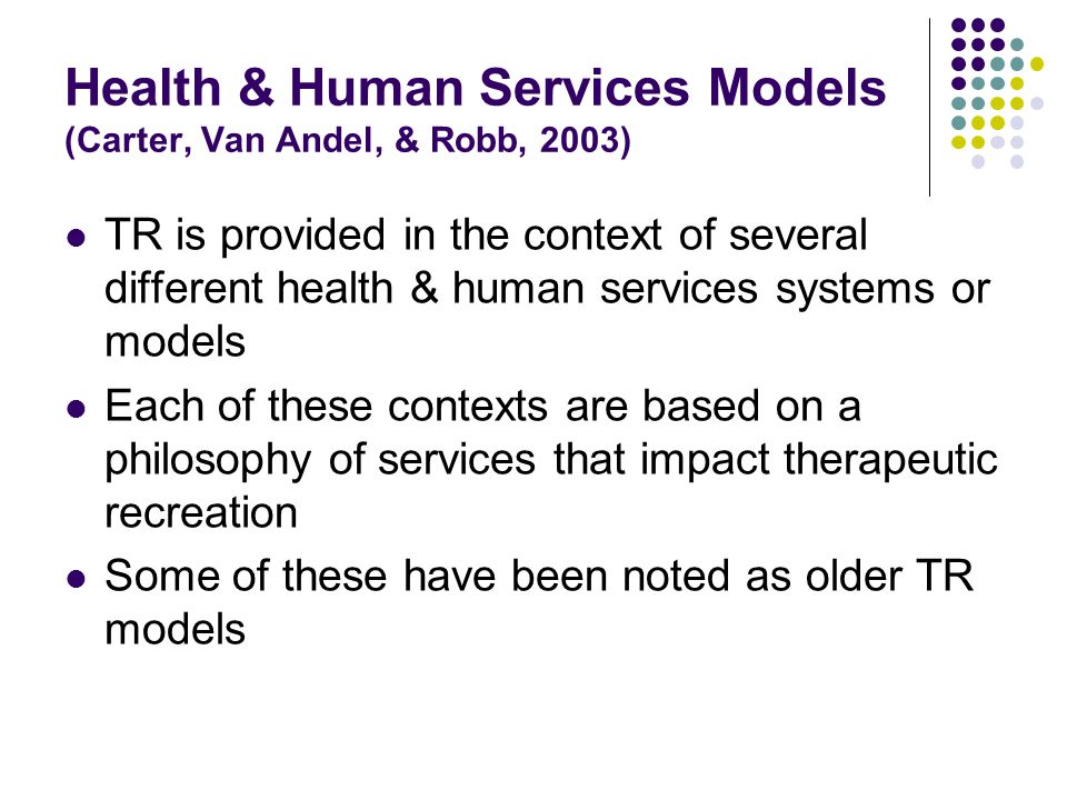 Health & Human Services Models (Carter, Van Andel, & Robb, 2003) TR is provided in the context of several different health & human services systems or models Each of these contexts are based on a philosophy of services that impact therapeutic recreation Some of these have been noted as older TR models