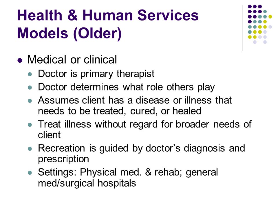Health & Human Services Models (Older) Medical or clinical Doctor is primary therapist Doctor determines what role others play Assumes client has a disease or illness that needs to be treated, cured, or healed Treat illness without regard for broader needs of client Recreation is guided by doctor’s diagnosis and prescription Settings: Physical med.