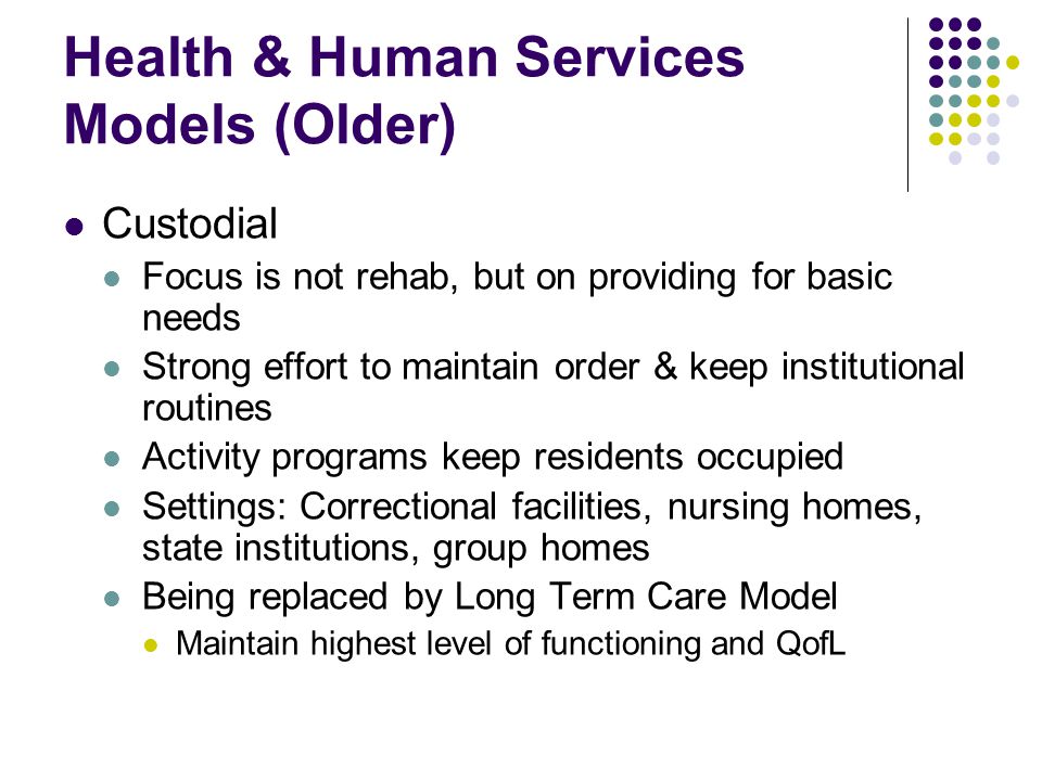 Health & Human Services Models (Older) Custodial Focus is not rehab, but on providing for basic needs Strong effort to maintain order & keep institutional routines Activity programs keep residents occupied Settings: Correctional facilities, nursing homes, state institutions, group homes Being replaced by Long Term Care Model Maintain highest level of functioning and QofL