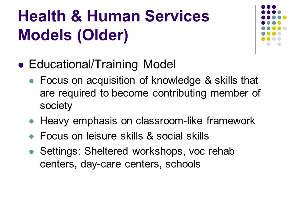Health & Human Services Models (Older) Educational/Training Model Focus on acquisition of knowledge & skills that are required to become contributing member of society Heavy emphasis on classroom-like framework Focus on leisure skills & social skills Settings: Sheltered workshops, voc rehab centers, day-care centers, schools