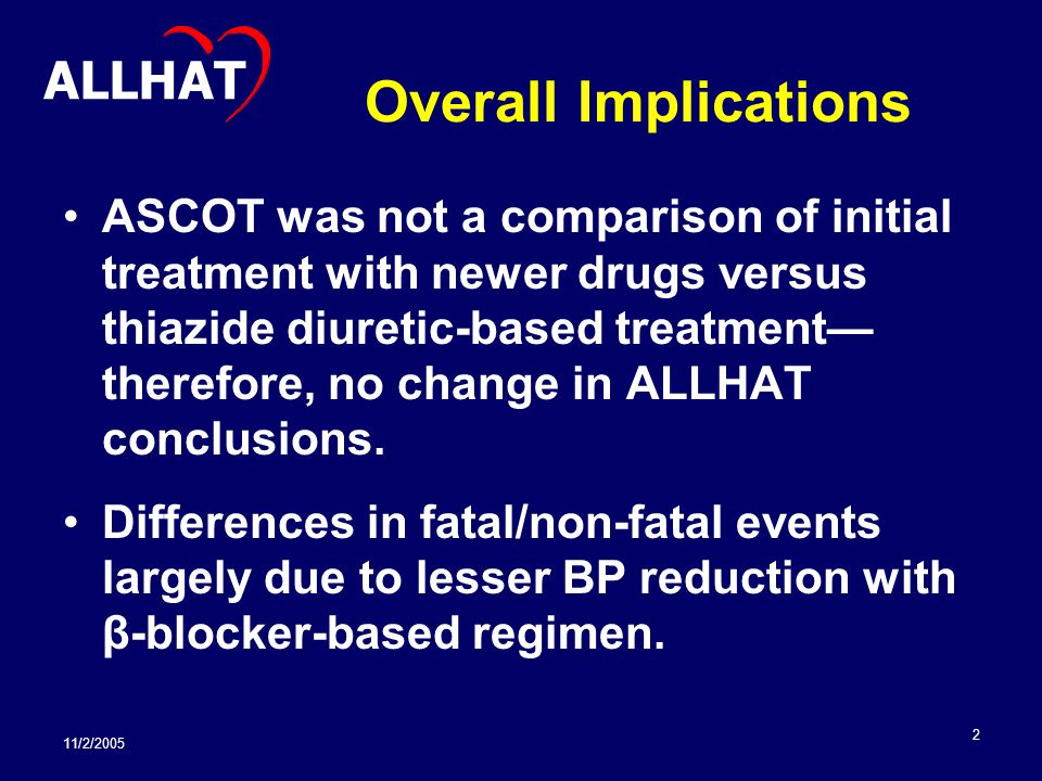11/2/ Overall Implications ASCOT was not a comparison of initial treatment with newer drugs versus thiazide diuretic-based treatment— therefore, no change in ALLHAT conclusions.