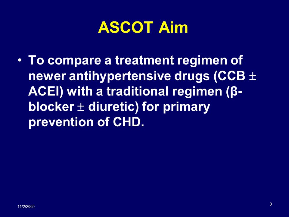 11/2/ ASCOT Aim To compare a treatment regimen of newer antihypertensive drugs (CCB  ACEI) with a traditional regimen (β- blocker  diuretic) for primary prevention of CHD.