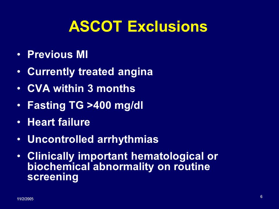 11/2/ ASCOT Exclusions Previous MI Currently treated angina CVA within 3 months Fasting TG >400 mg/dl Heart failure Uncontrolled arrhythmias Clinically important hematological or biochemical abnormality on routine screening