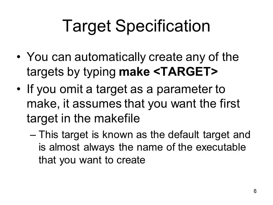 6 Target Specification You can automatically create any of the targets by typing make If you omit a target as a parameter to make, it assumes that you want the first target in the makefile –This target is known as the default target and is almost always the name of the executable that you want to create