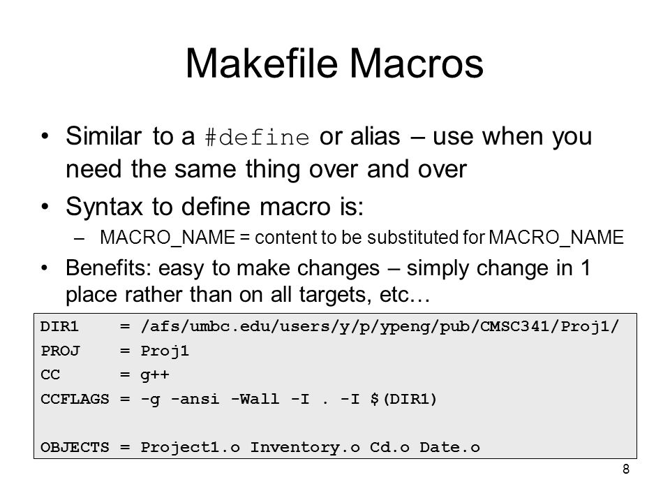 8 Makefile Macros Similar to a #define or alias – use when you need the same thing over and over Syntax to define macro is: – MACRO_NAME = content to be substituted for MACRO_NAME Benefits: easy to make changes – simply change in 1 place rather than on all targets, etc… DIR1 = /afs/umbc.edu/users/y/p/ypeng/pub/CMSC341/Proj1/ PROJ = Proj1 CC = g++ CCFLAGS = -g -ansi -Wall -I.