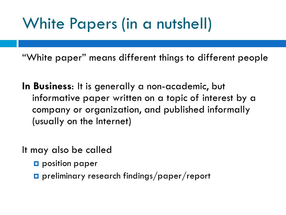 White Papers (in a nutshell) White paper means different things to different people In Business: It is generally a non-academic, but informative paper written on a topic of interest by a company or organization, and published informally (usually on the Internet) It may also be called  position paper  preliminary research findings/paper/report