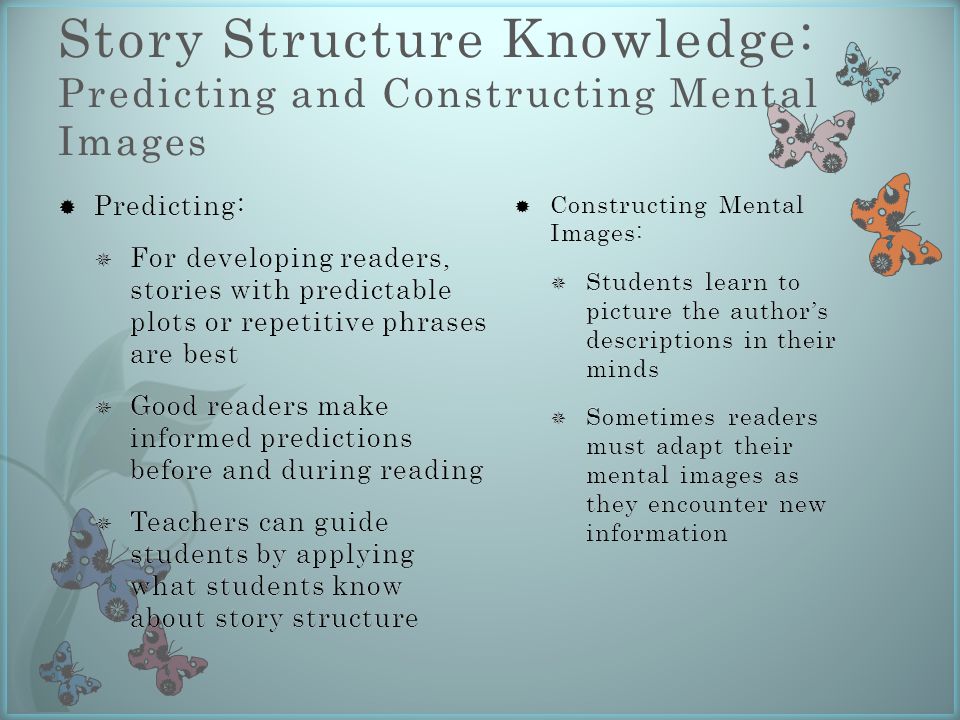 Story Structure Knowledge: Predicting and Constructing Mental Images  Constructing Mental Images:  Students learn to picture the author’s descriptions in their minds  Sometimes readers must adapt their mental images as they encounter new information