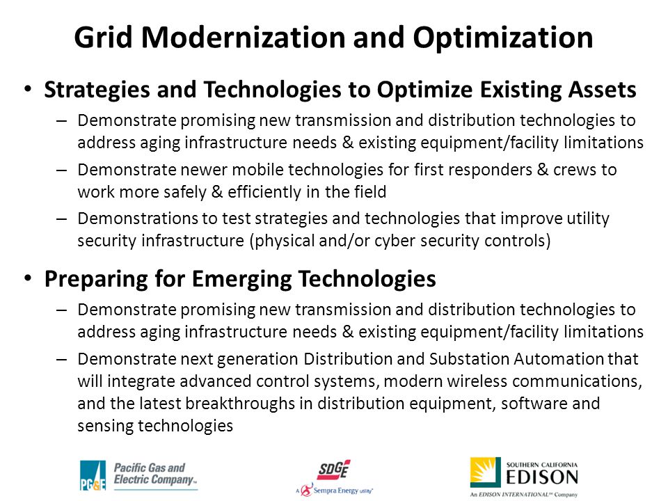 Strategies and Technologies to Optimize Existing Assets – Demonstrate promising new transmission and distribution technologies to address aging infrastructure needs & existing equipment/facility limitations – Demonstrate newer mobile technologies for first responders & crews to work more safely & efficiently in the field – Demonstrations to test strategies and technologies that improve utility security infrastructure (physical and/or cyber security controls) Preparing for Emerging Technologies – Demonstrate promising new transmission and distribution technologies to address aging infrastructure needs & existing equipment/facility limitations – Demonstrate next generation Distribution and Substation Automation that will integrate advanced control systems, modern wireless communications, and the latest breakthroughs in distribution equipment, software and sensing technologies Grid Modernization and Optimization