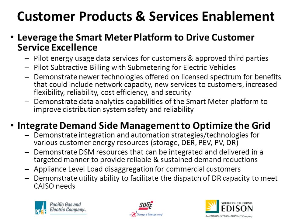 Leverage the Smart Meter Platform to Drive Customer Service Excellence – Pilot energy usage data services for customers & approved third parties – Pilot Subtractive Billing with Submetering for Electric Vehicles – Demonstrate newer technologies offered on licensed spectrum for benefits that could include network capacity, new services to customers, increased flexibility, reliability, cost efficiency, and security – Demonstrate data analytics capabilities of the Smart Meter platform to improve distribution system safety and reliability Integrate Demand Side Management to Optimize the Grid – Demonstrate integration and automation strategies/technologies for various customer energy resources (storage, DER, PEV, PV, DR) – Demonstrate DSM resources that can be integrated and delivered in a targeted manner to provide reliable & sustained demand reductions – Appliance Level Load disaggregation for commercial customers – Demonstrate utility ability to facilitate the dispatch of DR capacity to meet CAISO needs Customer Products & Services Enablement