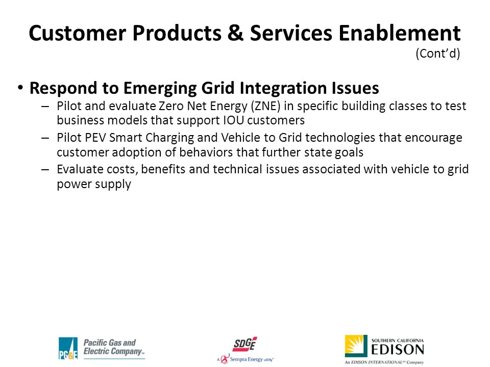 Respond to Emerging Grid Integration Issues – Pilot and evaluate Zero Net Energy (ZNE) in specific building classes to test business models that support IOU customers – Pilot PEV Smart Charging and Vehicle to Grid technologies that encourage customer adoption of behaviors that further state goals – Evaluate costs, benefits and technical issues associated with vehicle to grid power supply Customer Products & Services Enablement (Cont’d) ‘