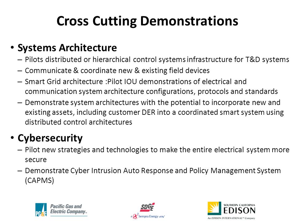 Systems Architecture – Pilots distributed or hierarchical control systems infrastructure for T&D systems – Communicate & coordinate new & existing field devices – Smart Grid architecture :Pilot IOU demonstrations of electrical and communication system architecture configurations, protocols and standards – Demonstrate system architectures with the potential to incorporate new and existing assets, including customer DER into a coordinated smart system using distributed control architectures Cybersecurity – Pilot new strategies and technologies to make the entire electrical system more secure – Demonstrate Cyber Intrusion Auto Response and Policy Management System (CAPMS) Cross Cutting Demonstrations
