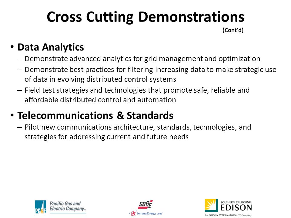 Data Analytics – Demonstrate advanced analytics for grid management and optimization – Demonstrate best practices for filtering increasing data to make strategic use of data in evolving distributed control systems – Field test strategies and technologies that promote safe, reliable and affordable distributed control and automation Telecommunications & Standards – Pilot new communications architecture, standards, technologies, and strategies for addressing current and future needs Cross Cutting Demonstrations (Cont’d) ‘