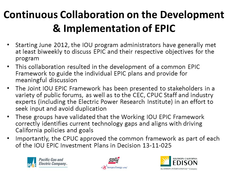 Continuous Collaboration on the Development & Implementation of EPIC Starting June 2012, the IOU program administrators have generally met at least biweekly to discuss EPIC and their respective objectives for the program This collaboration resulted in the development of a common EPIC Framework to guide the individual EPIC plans and provide for meaningful discussion The Joint IOU EPIC Framework has been presented to stakeholders in a variety of public forums, as well as to the CEC, CPUC Staff and industry experts (including the Electric Power Research Institute) in an effort to seek input and avoid duplication These groups have validated that the Working IOU EPIC Framework correctly identifies current technology gaps and aligns with driving California policies and goals Importantly, the CPUC approved the common framework as part of each of the IOU EPIC Investment Plans in Decision