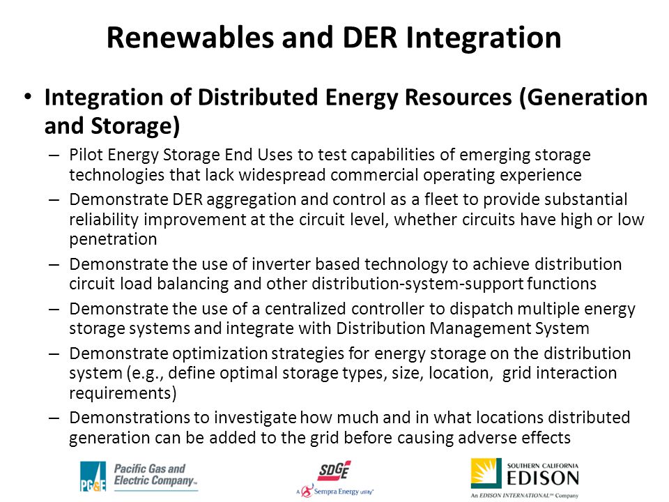Integration of Distributed Energy Resources (Generation and Storage) – Pilot Energy Storage End Uses to test capabilities of emerging storage technologies that lack widespread commercial operating experience – Demonstrate DER aggregation and control as a fleet to provide substantial reliability improvement at the circuit level, whether circuits have high or low penetration – Demonstrate the use of inverter based technology to achieve distribution circuit load balancing and other distribution-system-support functions – Demonstrate the use of a centralized controller to dispatch multiple energy storage systems and integrate with Distribution Management System – Demonstrate optimization strategies for energy storage on the distribution system (e.g., define optimal storage types, size, location, grid interaction requirements) – Demonstrations to investigate how much and in what locations distributed generation can be added to the grid before causing adverse effects Renewables and DER Integration