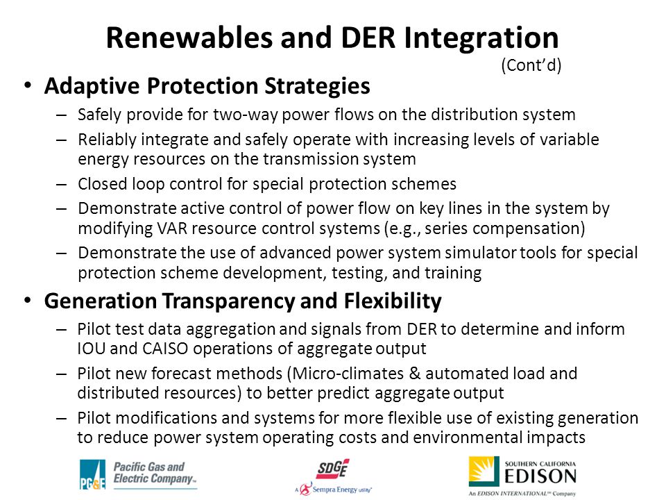 Adaptive Protection Strategies – Safely provide for two-way power flows on the distribution system – Reliably integrate and safely operate with increasing levels of variable energy resources on the transmission system – Closed loop control for special protection schemes – Demonstrate active control of power flow on key lines in the system by modifying VAR resource control systems (e.g., series compensation) – Demonstrate the use of advanced power system simulator tools for special protection scheme development, testing, and training Generation Transparency and Flexibility – Pilot test data aggregation and signals from DER to determine and inform IOU and CAISO operations of aggregate output – Pilot new forecast methods (Micro-climates & automated load and distributed resources) to better predict aggregate output – Pilot modifications and systems for more flexible use of existing generation to reduce power system operating costs and environmental impacts Renewables and DER Integration (Cont’d) ‘