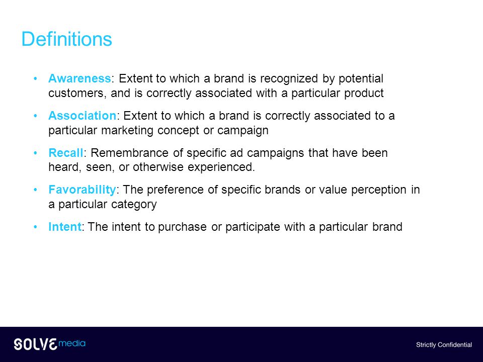 Definitions Awareness: Extent to which a brand is recognized by potential customers, and is correctly associated with a particular product Association: Extent to which a brand is correctly associated to a particular marketing concept or campaign Recall: Remembrance of specific ad campaigns that have been heard, seen, or otherwise experienced.