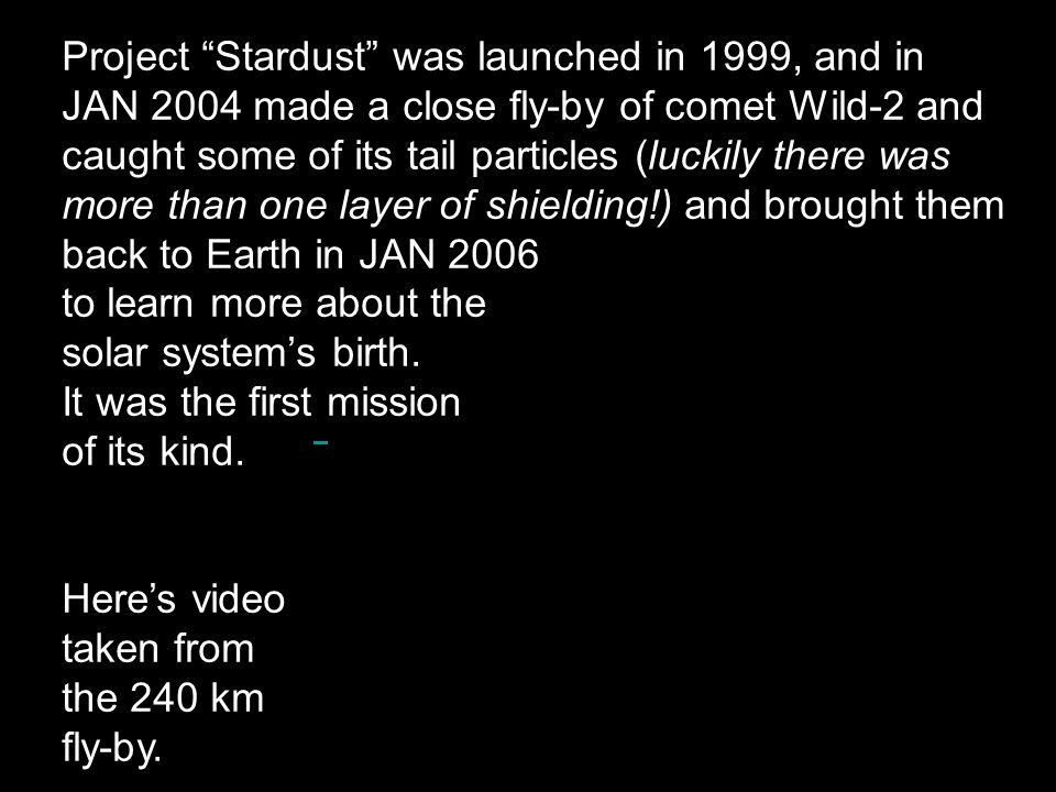 Project Stardust was launched in 1999, and in JAN 2004 made a close fly-by of comet Wild-2 and caught some of its tail particles (luckily there was more than one layer of shielding!) and brought them back to Earth in JAN 2006 to learn more about the solar system’s birth.