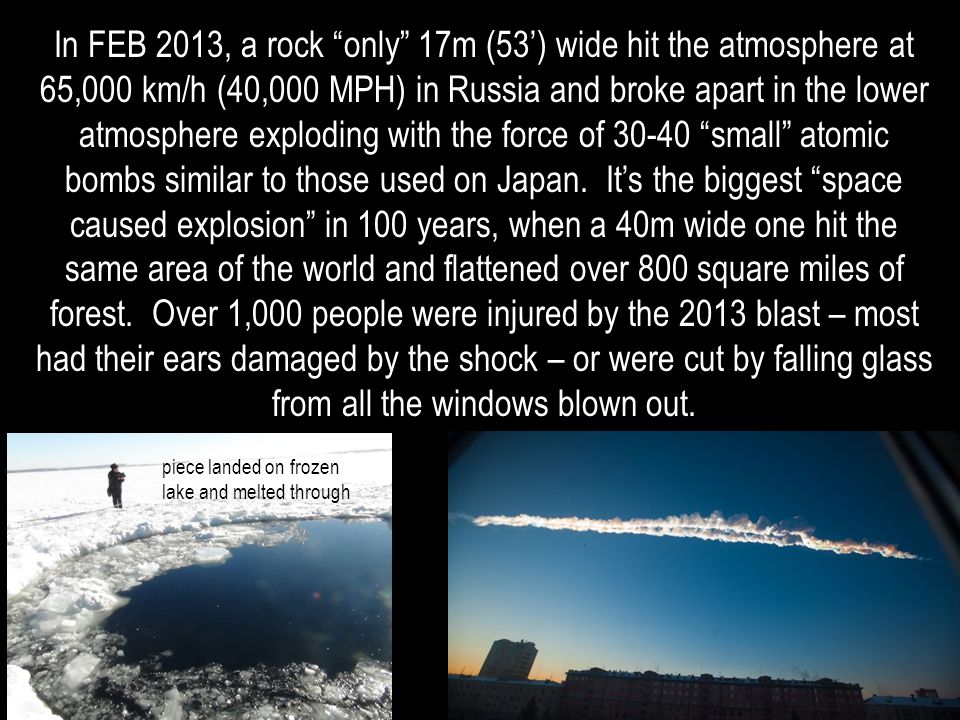 In FEB 2013, a rock only 17m (53’) wide hit the atmosphere at 65,000 km/h (40,000 MPH) in Russia and broke apart in the lower atmosphere exploding with the force of small atomic bombs similar to those used on Japan.