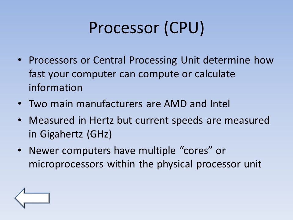 Processor (CPU) Processors or Central Processing Unit determine how fast your computer can compute or calculate information Two main manufacturers are AMD and Intel Measured in Hertz but current speeds are measured in Gigahertz (GHz) Newer computers have multiple cores or microprocessors within the physical processor unit