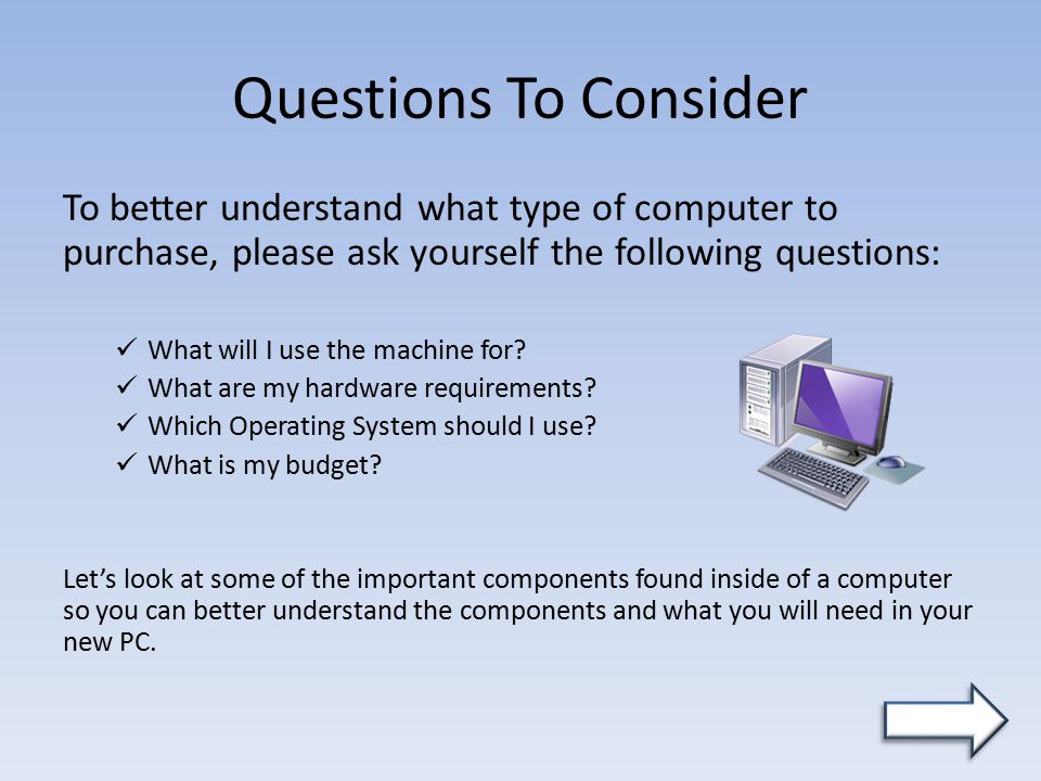 Questions To Consider To better understand what type of computer to purchase, please ask yourself the following questions: What will I use the machine for.