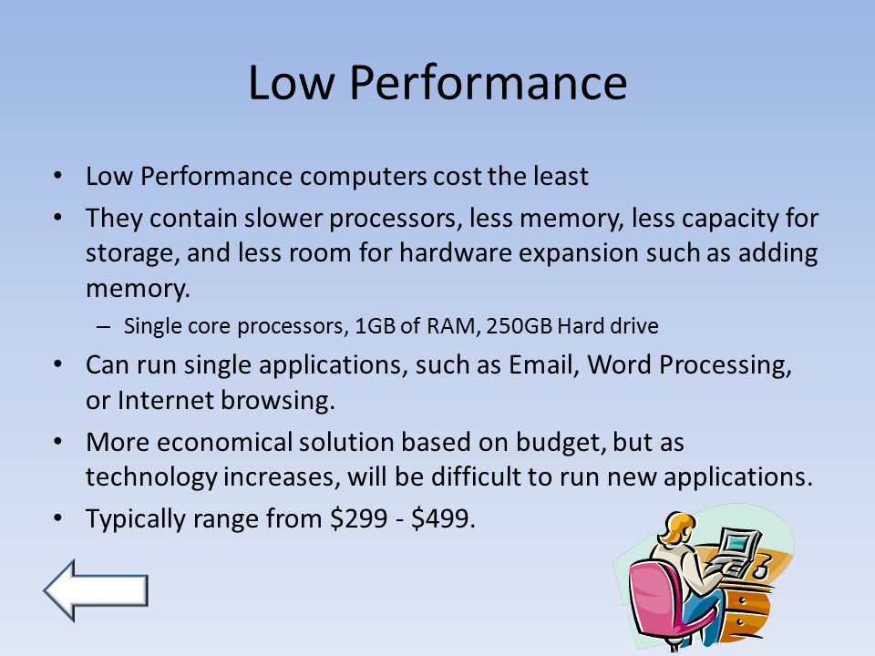 Low Performance Low Performance computers cost the least They contain slower processors, less memory, less capacity for storage, and less room for hardware expansion such as adding memory.