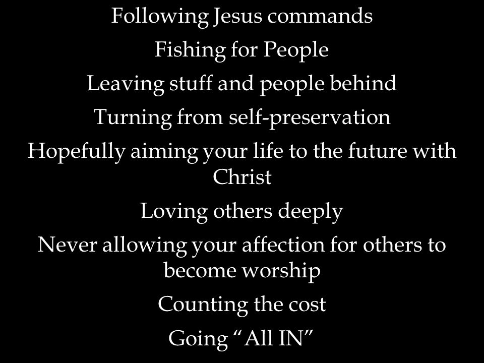 Following Jesus commands Fishing for People Leaving stuff and people behind Turning from self-preservation Hopefully aiming your life to the future with Christ Loving others deeply Never allowing your affection for others to become worship Counting the cost Going All IN