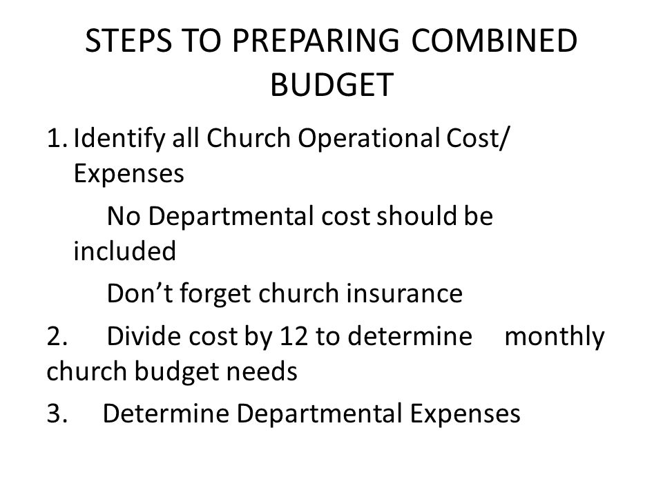 STEPS TO PREPARING COMBINED BUDGET 1.Identify all Church Operational Cost/ Expenses No Departmental cost should be included Don’t forget church insurance 2.