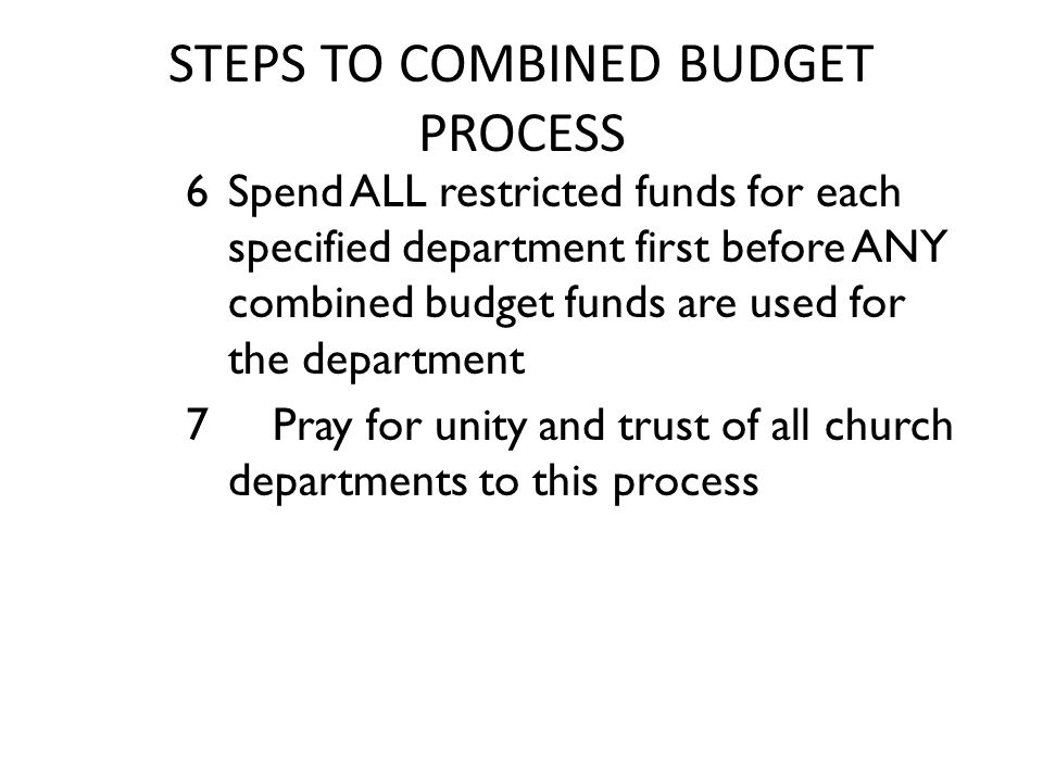 STEPS TO COMBINED BUDGET PROCESS 6 Spend ALL restricted funds for each specified department first before ANY combined budget funds are used for the department 7 Pray for unity and trust of all church departments to this process