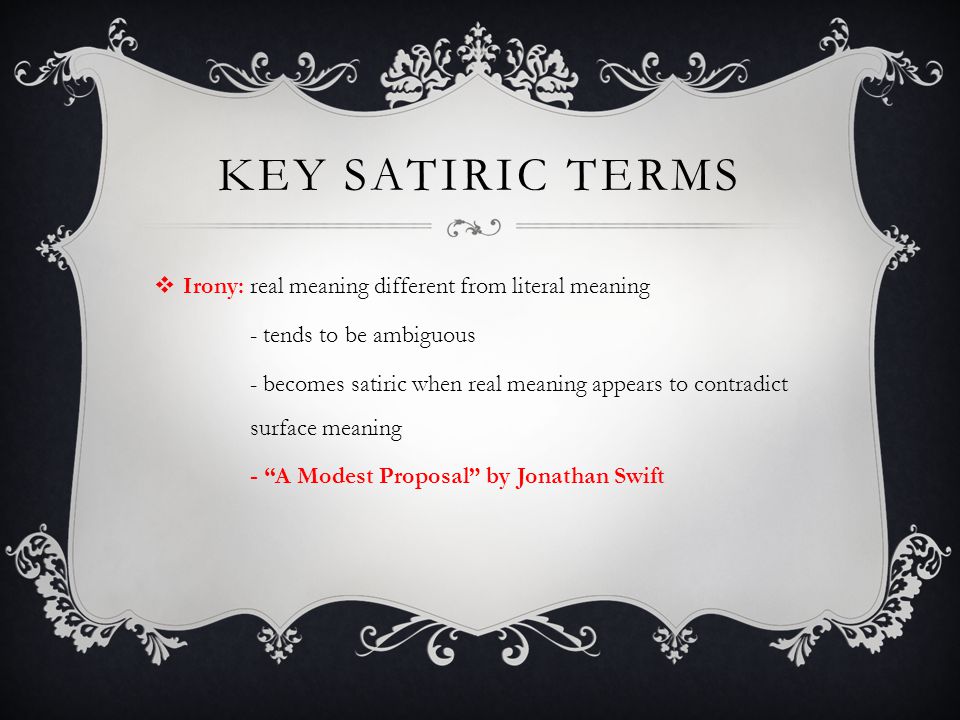 KEY SATIRIC TERMS  Irony: real meaning different from literal meaning - tends to be ambiguous - becomes satiric when real meaning appears to contradict surface meaning - A Modest Proposal by Jonathan Swift