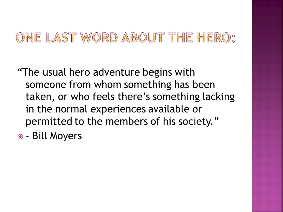 The usual hero adventure begins with someone from whom something has been taken, or who feels there’s something lacking in the normal experiences available or permitted to the members of his society.  - Bill Moyers