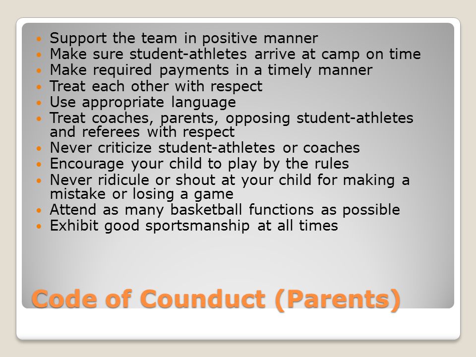Code of Counduct (Parents) Support the team in positive manner Make sure student-athletes arrive at camp on time Make required payments in a timely manner Treat each other with respect Use appropriate language Treat coaches, parents, opposing student-athletes and referees with respect Never criticize student-athletes or coaches Encourage your child to play by the rules Never ridicule or shout at your child for making a mistake or losing a game Attend as many basketball functions as possible Exhibit good sportsmanship at all times