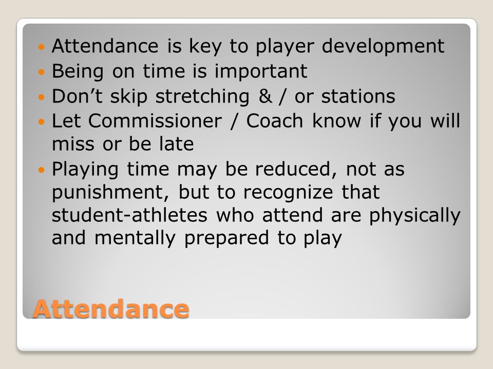 Attendance Attendance is key to player development Being on time is important Don’t skip stretching & / or stations Let Commissioner / Coach know if you will miss or be late Playing time may be reduced, not as punishment, but to recognize that student-athletes who attend are physically and mentally prepared to play