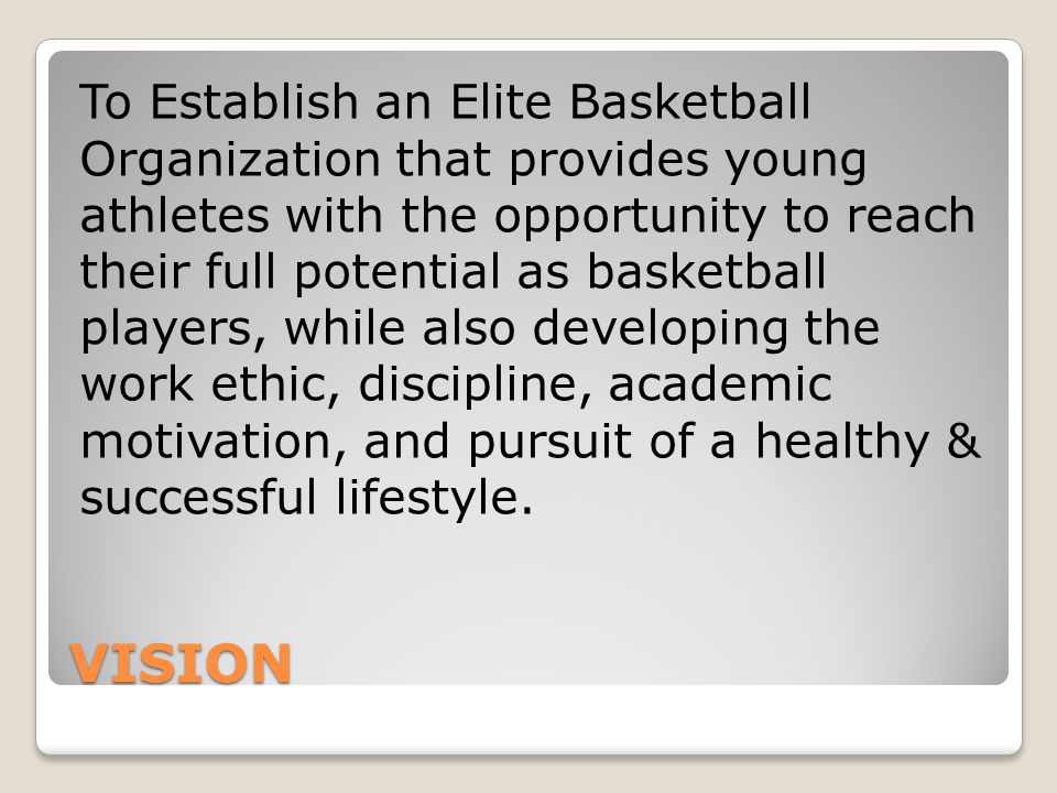 VISION To Establish an Elite Basketball Organization that provides young athletes with the opportunity to reach their full potential as basketball players, while also developing the work ethic, discipline, academic motivation, and pursuit of a healthy & successful lifestyle.