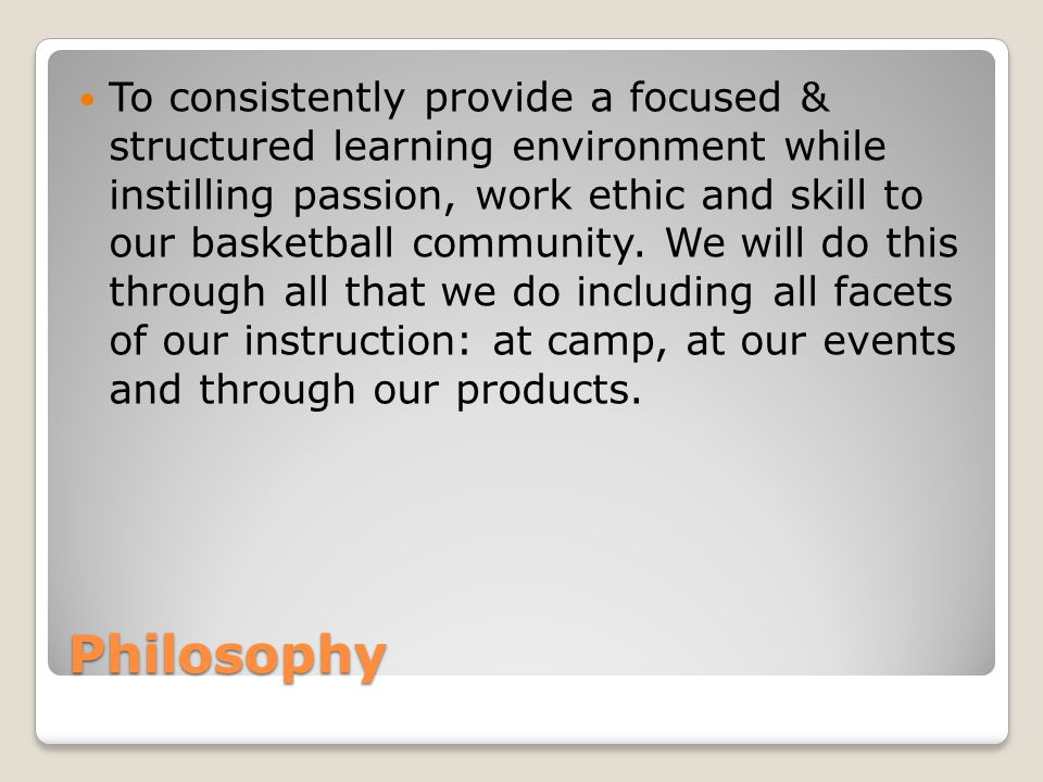 Philosophy To consistently provide a focused & structured learning environment while instilling passion, work ethic and skill to our basketball community.