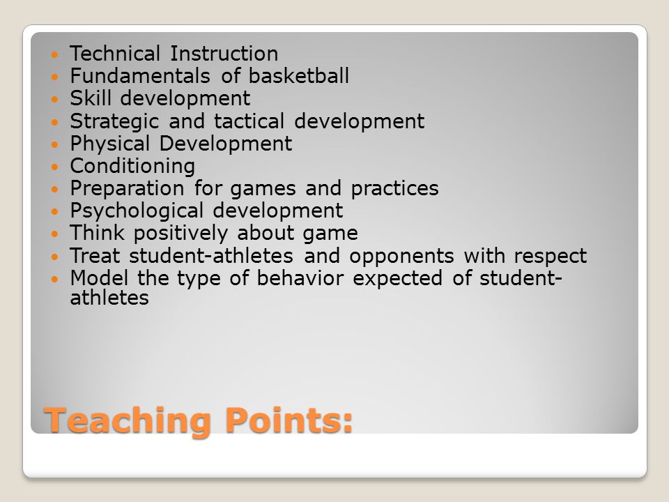 Teaching Points: Technical Instruction Fundamentals of basketball Skill development Strategic and tactical development Physical Development Conditioning Preparation for games and practices Psychological development Think positively about game Treat student-athletes and opponents with respect Model the type of behavior expected of student- athletes