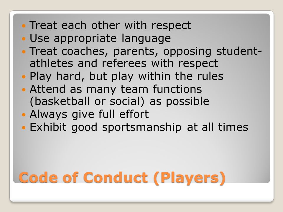 Code of Conduct (Players) Treat each other with respect Use appropriate language Treat coaches, parents, opposing student- athletes and referees with respect Play hard, but play within the rules Attend as many team functions (basketball or social) as possible Always give full effort Exhibit good sportsmanship at all times