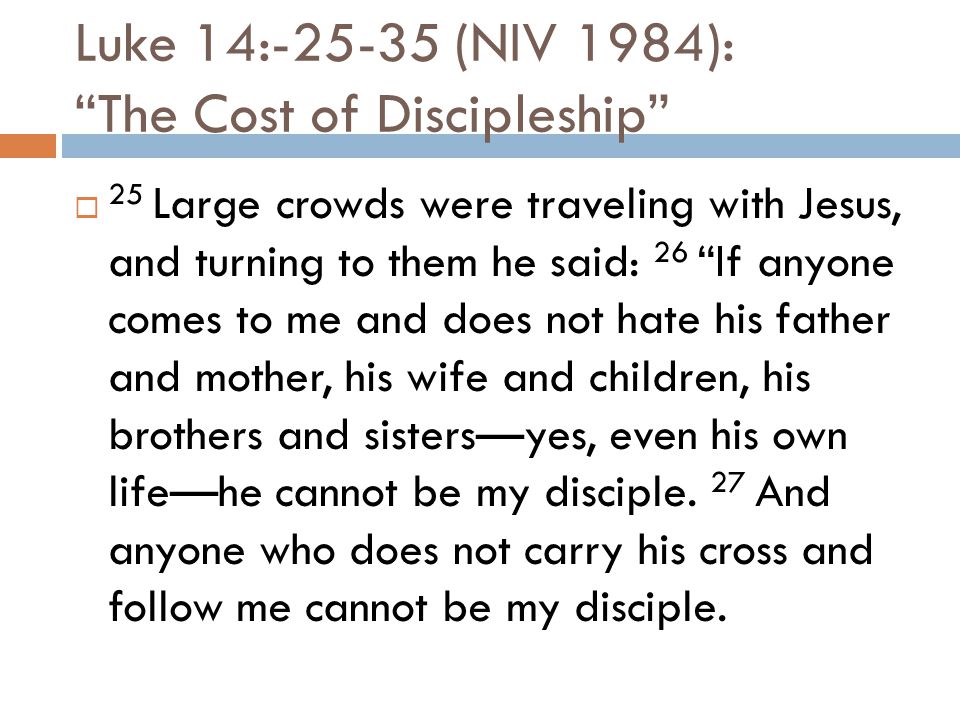 Luke 14: (NIV 1984): The Cost of Discipleship  25 Large crowds were traveling with Jesus, and turning to them he said: 26 If anyone comes to me and does not hate his father and mother, his wife and children, his brothers and sisters—yes, even his own life—he cannot be my disciple.