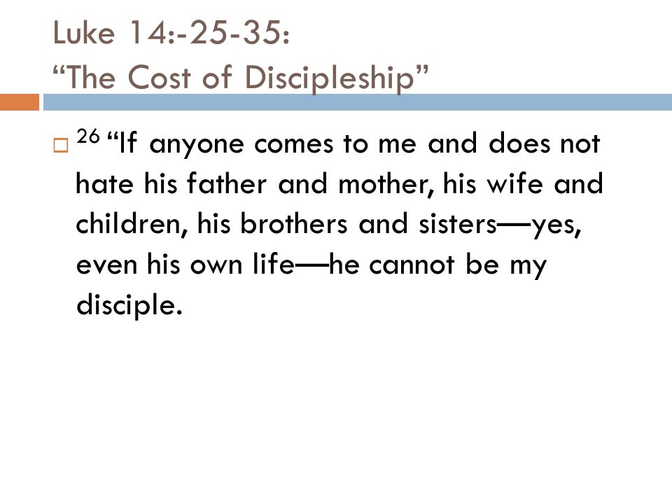 Luke 14:-25-35: The Cost of Discipleship  26 If anyone comes to me and does not hate his father and mother, his wife and children, his brothers and sisters—yes, even his own life—he cannot be my disciple.