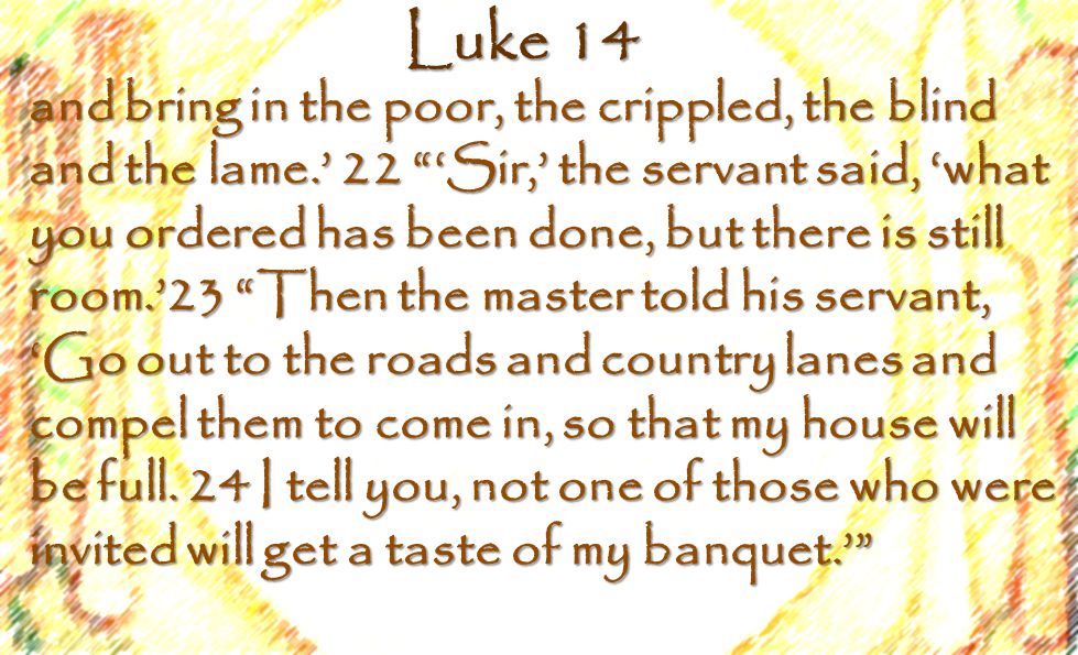 Luke 14 and bring in the poor, the crippled, the blind and the lame.’ 22 ‘Sir,’ the servant said, ‘what you ordered has been done, but there is still room.’23 Then the master told his servant, ‘Go out to the roads and country lanes and compel them to come in, so that my house will be full.