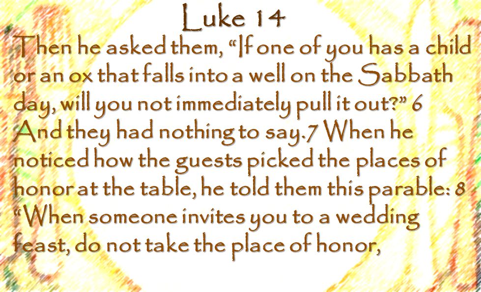 Luke 14 Then he asked them, If one of you has a child or an ox that falls into a well on the Sabbath day, will you not immediately pull it out 6 And they had nothing to say.7 When he noticed how the guests picked the places of honor at the table, he told them this parable: 8 When someone invites you to a wedding feast, do not take the place of honor,