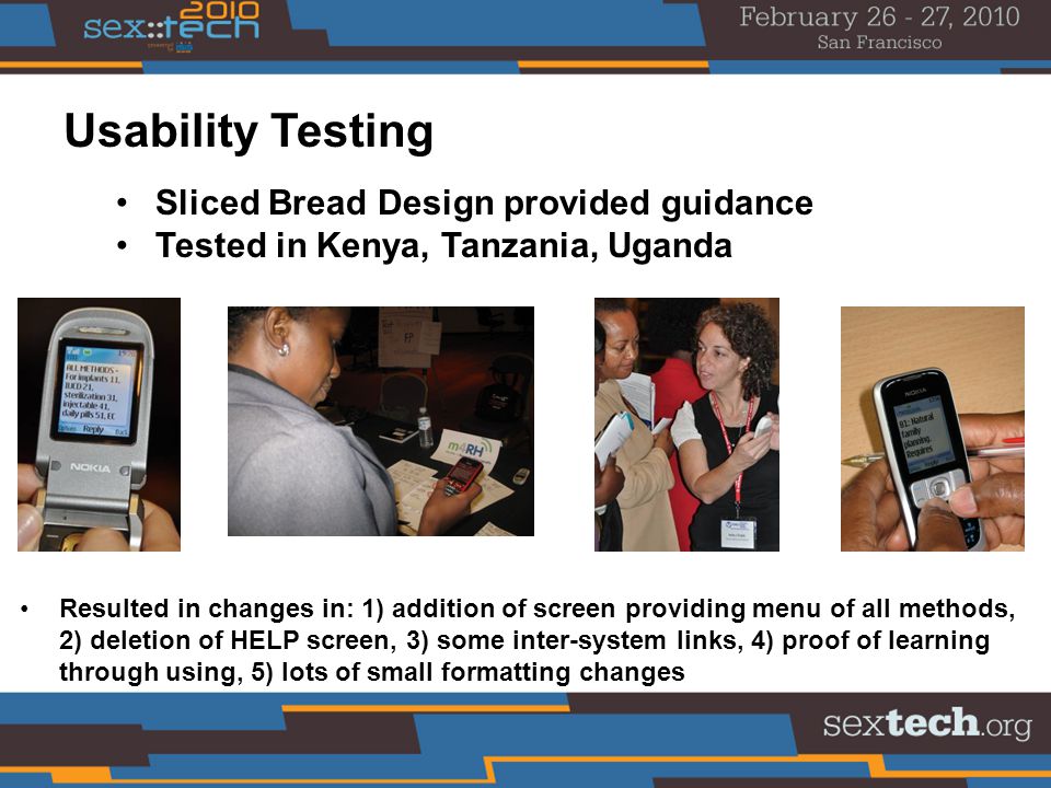 Sliced Bread Design provided guidance Tested in Kenya, Tanzania, Uganda Usability Testing Resulted in changes in: 1) addition of screen providing menu of all methods, 2) deletion of HELP screen, 3) some inter-system links, 4) proof of learning through using, 5) lots of small formatting changes