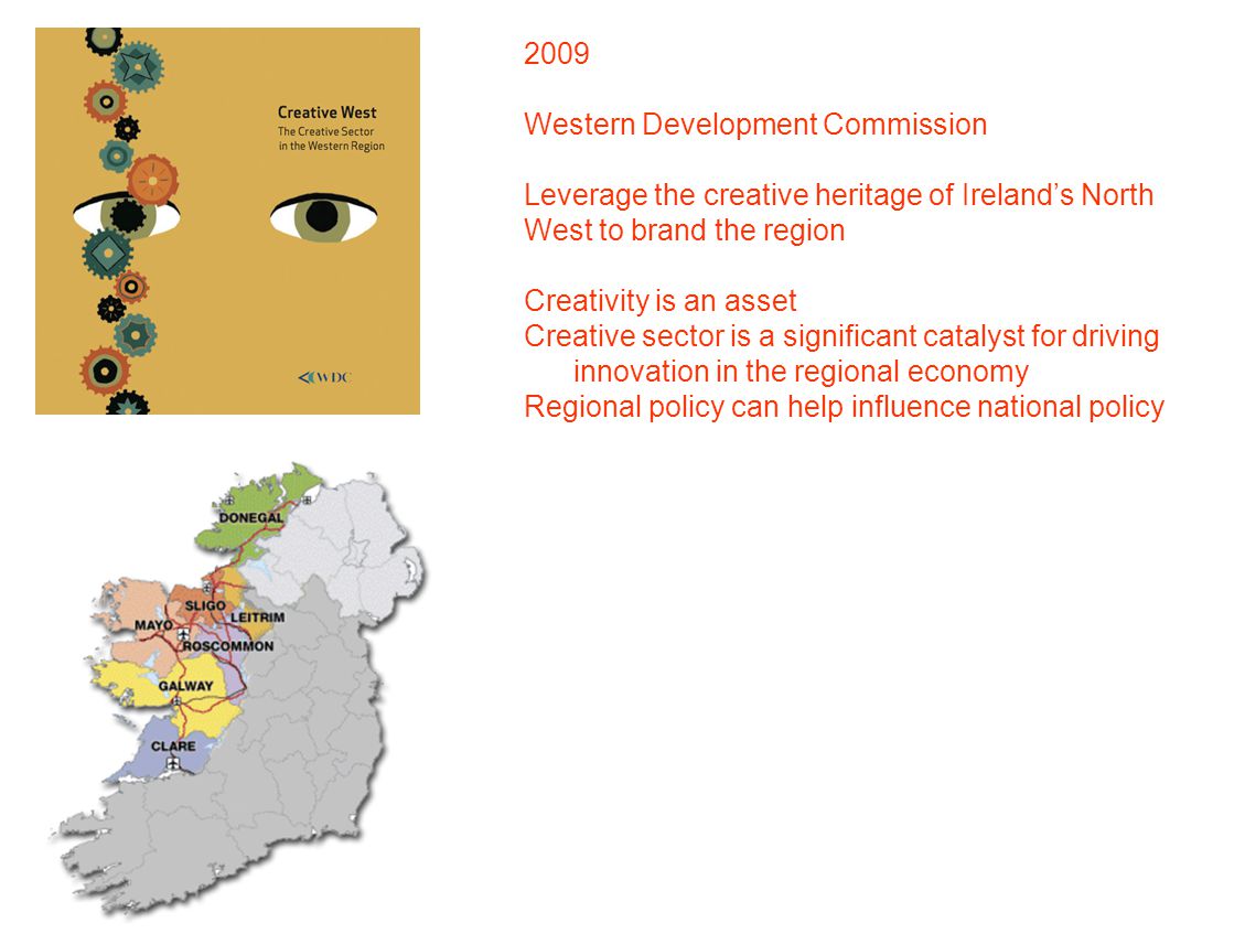 2009 Western Development Commission Leverage the creative heritage of Ireland’s North West to brand the region Creativity is an asset Creative sector is a significant catalyst for driving innovation in the regional economy Regional policy can help influence national policy